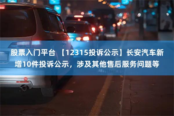 股票入门平台 【12315投诉公示】长安汽车新增10件投诉公示，涉及其他售后服务问题等