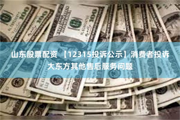 山东股票配资 【12315投诉公示】消费者投诉大东方其他售后服务问题