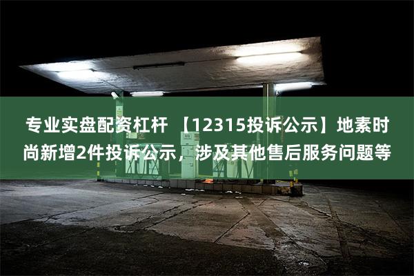 专业实盘配资杠杆 【12315投诉公示】地素时尚新增2件投诉公示，涉及其他售后服务问题等