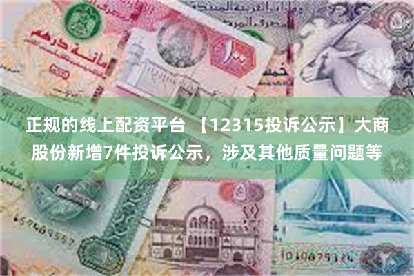 正规的线上配资平台 【12315投诉公示】大商股份新增7件投诉公示，涉及其他质量问题等