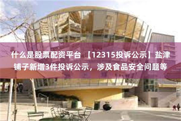 什么是股票配资平台 【12315投诉公示】盐津铺子新增3件投诉公示，涉及食品安全问题等