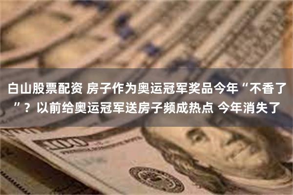 白山股票配资 房子作为奥运冠军奖品今年“不香了”？以前给奥运冠军送房子频成热点 今年消失了