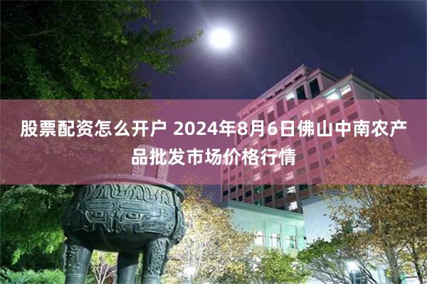 股票配资怎么开户 2024年8月6日佛山中南农产品批发市场价格行情