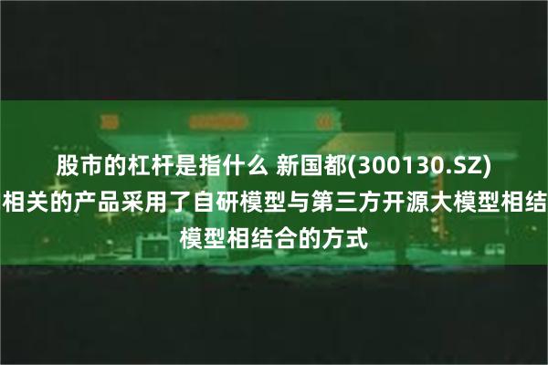 股市的杠杆是指什么 新国都(300130.SZ)：公司AI相关的产品采用了自研模型与第三方开源大模型相结合的方式