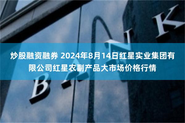 炒股融资融券 2024年8月14日红星实业集团有限公司红星农副产品大市场价格行情