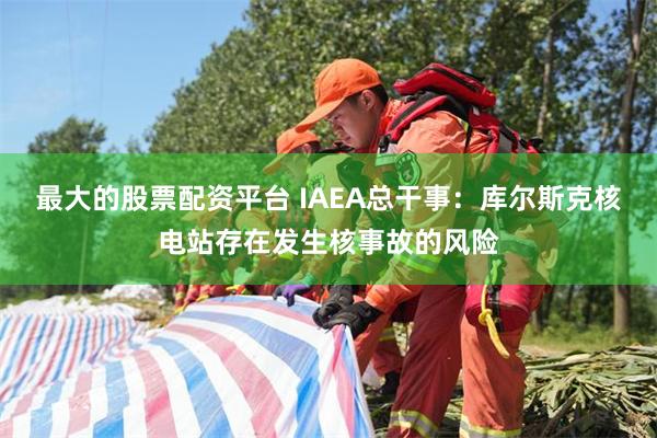 最大的股票配资平台 IAEA总干事：库尔斯克核电站存在发生核事故的风险