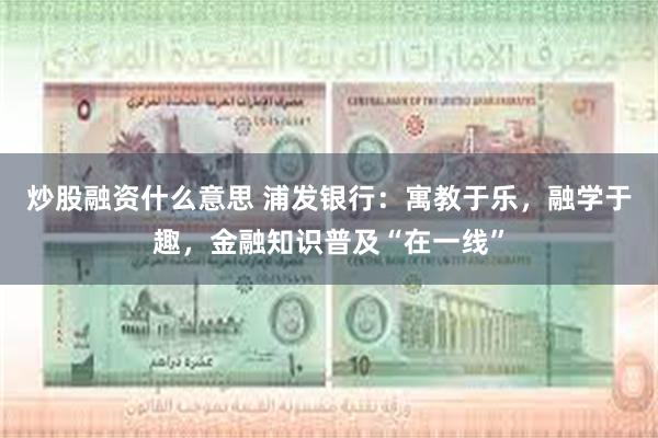 炒股融资什么意思 浦发银行：寓教于乐，融学于趣，金融知识普及“在一线”