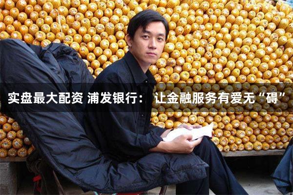 实盘最大配资 浦发银行： 让金融服务有爱无“碍”