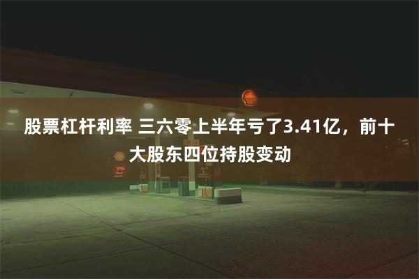 股票杠杆利率 三六零上半年亏了3.41亿，前十大股东四位持股变动