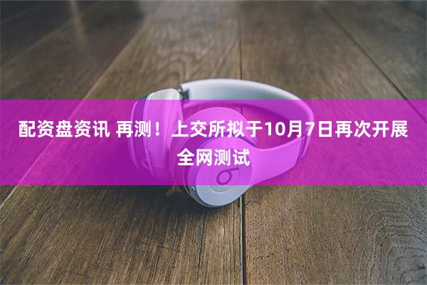 配资盘资讯 再测！上交所拟于10月7日再次开展全网测试