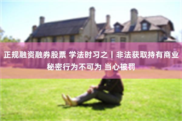 正规融资融券股票 学法时习之丨非法获取持有商业秘密行为不可为 当心被罚