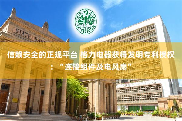 信赖安全的正规平台 格力电器获得发明专利授权：“连接组件及电风扇”