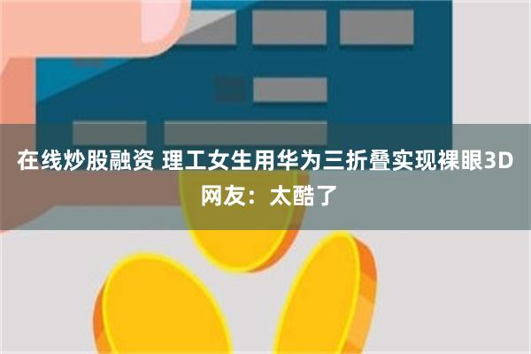 在线炒股融资 理工女生用华为三折叠实现裸眼3D 网友：太酷了