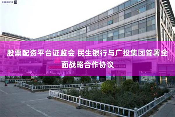 股票配资平台证监会 民生银行与广投集团签署全面战略合作协议