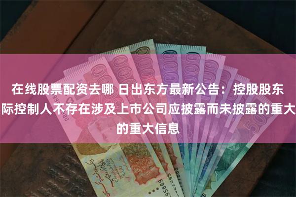 在线股票配资去哪 日出东方最新公告：控股股东及实际控制人不存在涉及上市公司应披露而未披露的重大信息