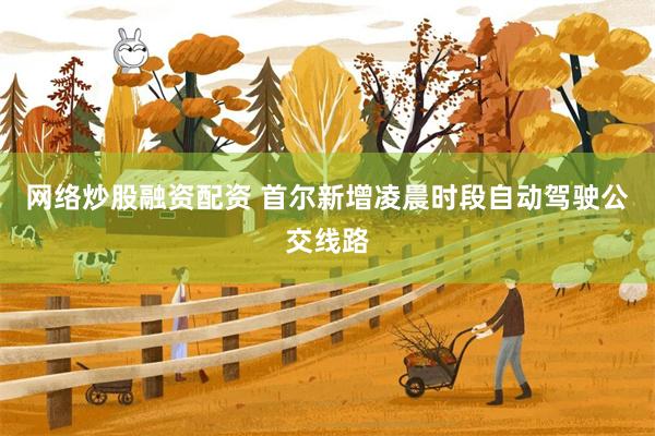 网络炒股融资配资 首尔新增凌晨时段自动驾驶公交线路