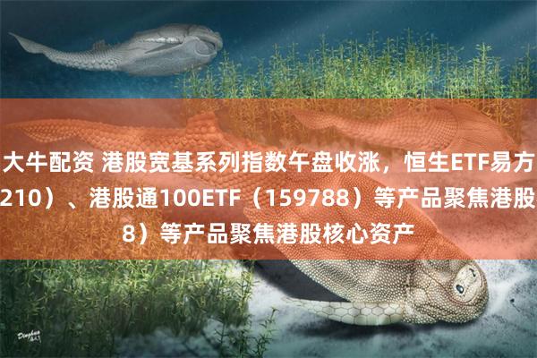 大牛配资 港股宽基系列指数午盘收涨，恒生ETF易方达（513210）、港股通100ETF（159788）等产品聚焦港股核心资产