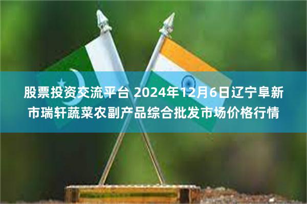 股票投资交流平台 2024年12月6日辽宁阜新市瑞轩蔬菜农副产品综合批发市场价格行情