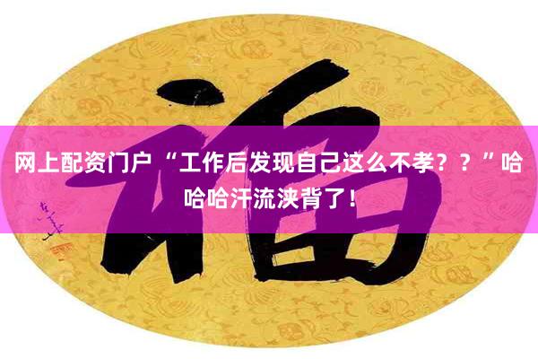 网上配资门户 “工作后发现自己这么不孝？？”哈哈哈汗流浃背了！