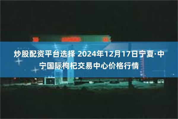 炒股配资平台选择 2024年12月17日宁夏·中宁国际枸杞交易中心价格行情