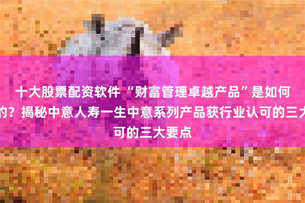 十大股票配资软件 “财富管理卓越产品”是如何炼成的？揭秘中意人寿一生中意系列产品获行业认可的三大要点