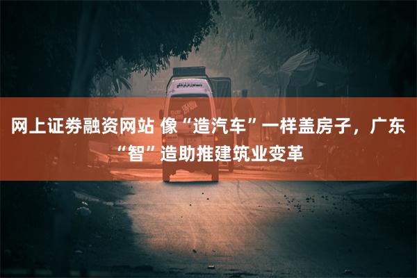 网上证劵融资网站 像“造汽车”一样盖房子，广东“智”造助推建筑业变革